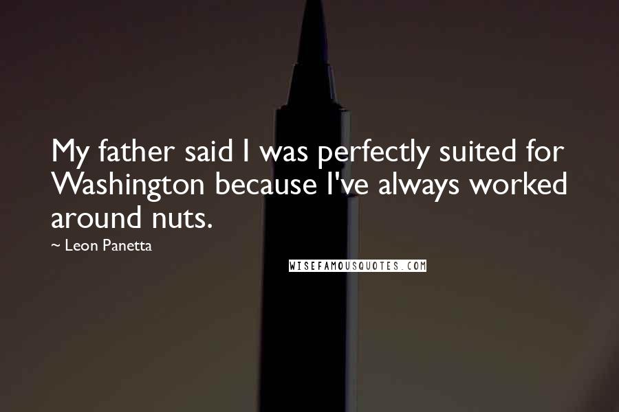 Leon Panetta Quotes: My father said I was perfectly suited for Washington because I've always worked around nuts.