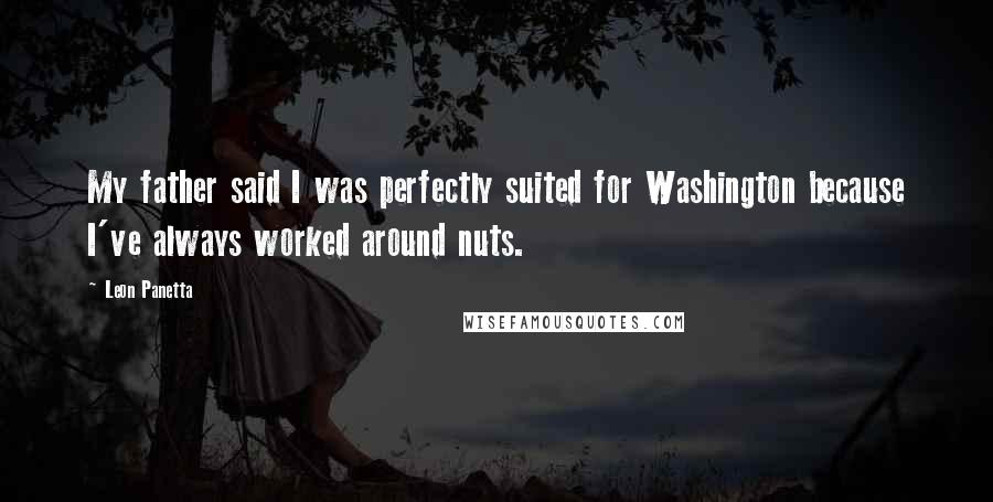 Leon Panetta Quotes: My father said I was perfectly suited for Washington because I've always worked around nuts.