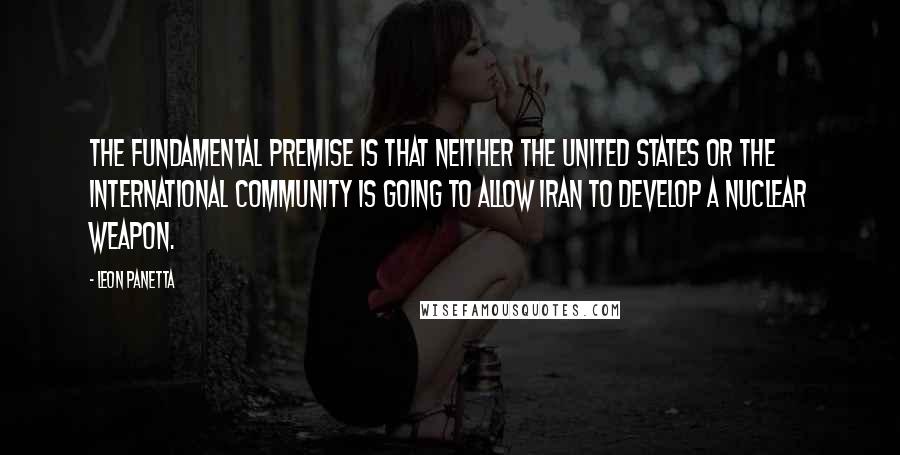 Leon Panetta Quotes: The fundamental premise is that neither the United States or the international community is going to allow Iran to develop a nuclear weapon.