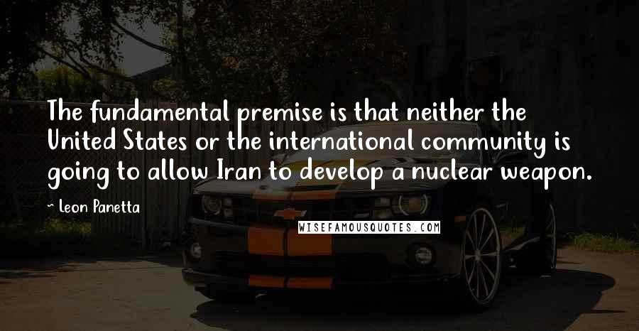 Leon Panetta Quotes: The fundamental premise is that neither the United States or the international community is going to allow Iran to develop a nuclear weapon.