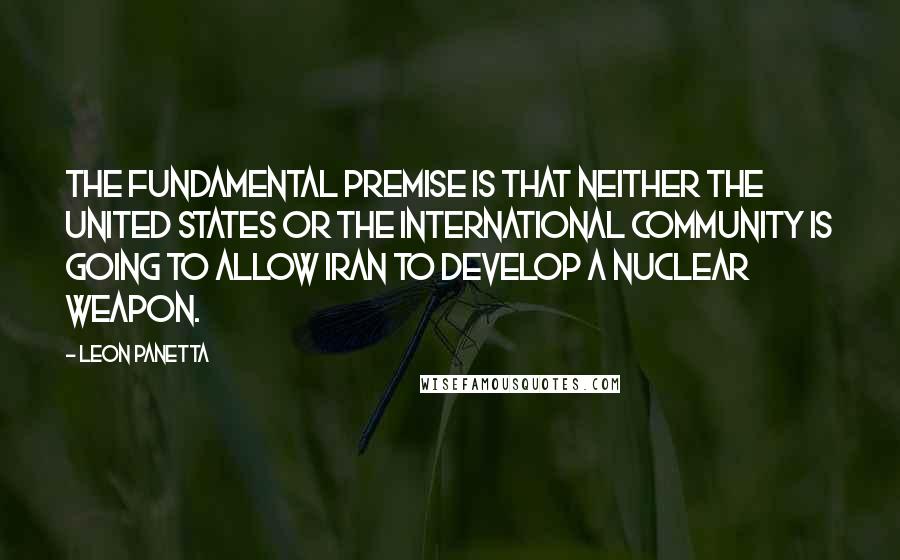 Leon Panetta Quotes: The fundamental premise is that neither the United States or the international community is going to allow Iran to develop a nuclear weapon.