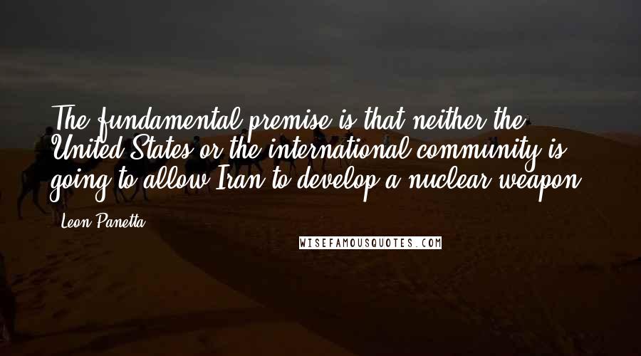 Leon Panetta Quotes: The fundamental premise is that neither the United States or the international community is going to allow Iran to develop a nuclear weapon.