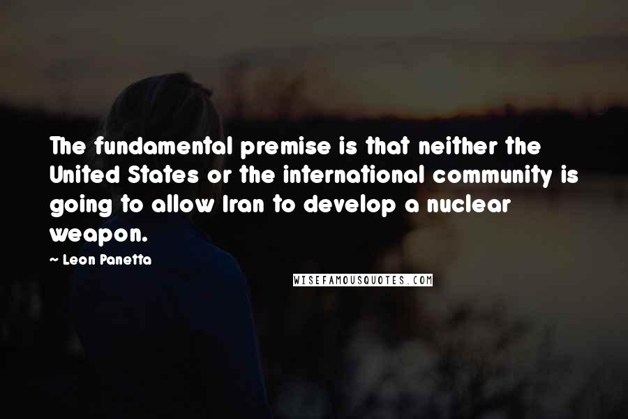 Leon Panetta Quotes: The fundamental premise is that neither the United States or the international community is going to allow Iran to develop a nuclear weapon.