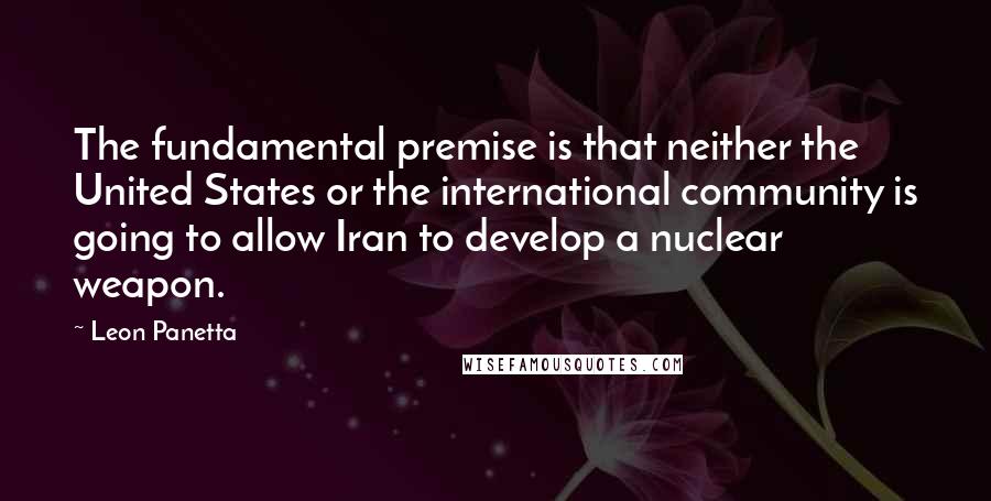 Leon Panetta Quotes: The fundamental premise is that neither the United States or the international community is going to allow Iran to develop a nuclear weapon.
