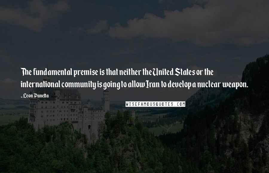 Leon Panetta Quotes: The fundamental premise is that neither the United States or the international community is going to allow Iran to develop a nuclear weapon.