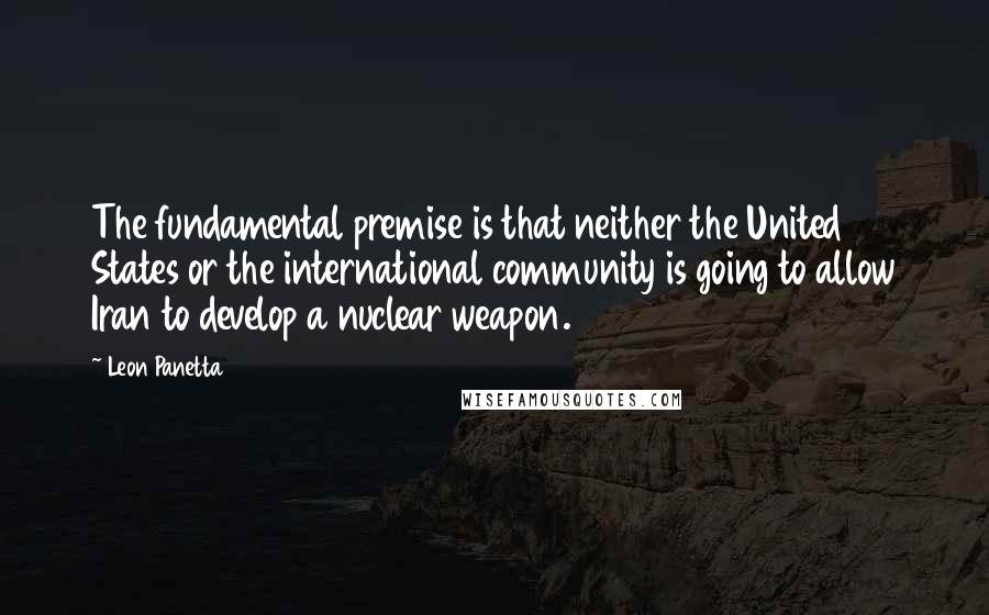 Leon Panetta Quotes: The fundamental premise is that neither the United States or the international community is going to allow Iran to develop a nuclear weapon.
