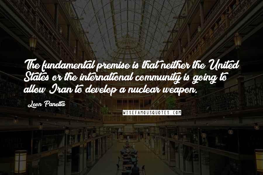 Leon Panetta Quotes: The fundamental premise is that neither the United States or the international community is going to allow Iran to develop a nuclear weapon.