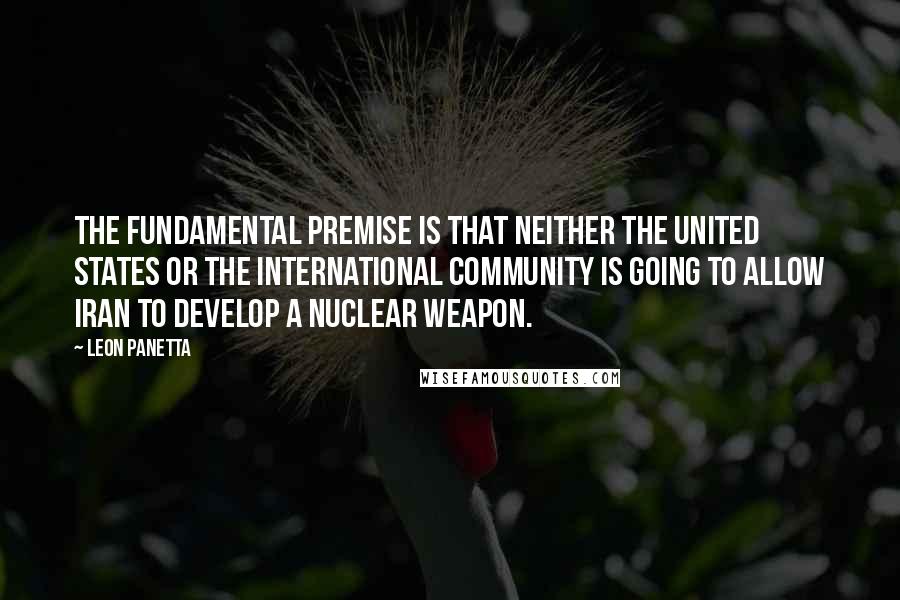 Leon Panetta Quotes: The fundamental premise is that neither the United States or the international community is going to allow Iran to develop a nuclear weapon.