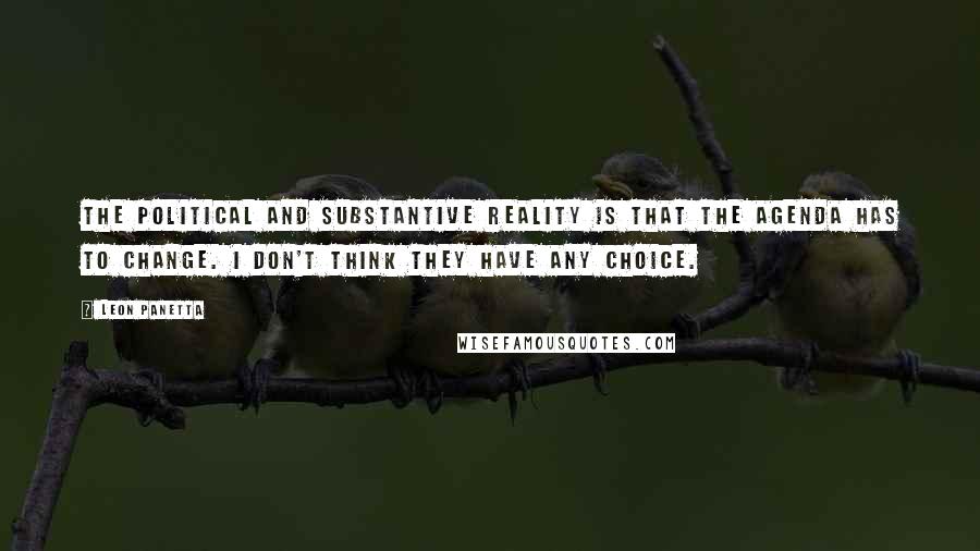 Leon Panetta Quotes: The political and substantive reality is that the agenda has to change. I don't think they have any choice.