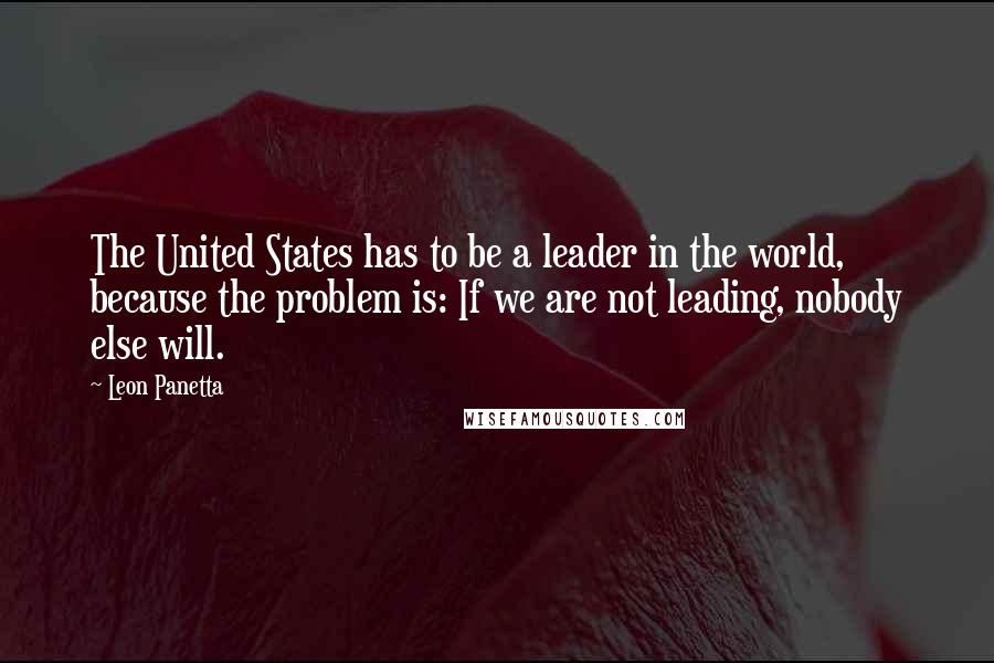 Leon Panetta Quotes: The United States has to be a leader in the world, because the problem is: If we are not leading, nobody else will.