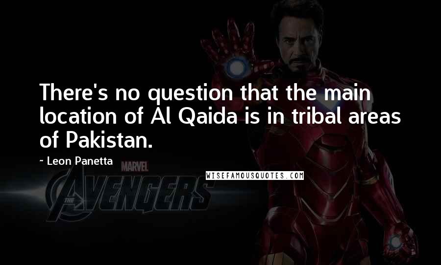Leon Panetta Quotes: There's no question that the main location of Al Qaida is in tribal areas of Pakistan.