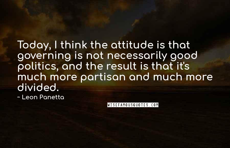 Leon Panetta Quotes: Today, I think the attitude is that governing is not necessarily good politics, and the result is that it's much more partisan and much more divided.