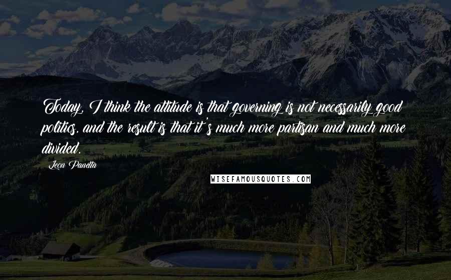 Leon Panetta Quotes: Today, I think the attitude is that governing is not necessarily good politics, and the result is that it's much more partisan and much more divided.