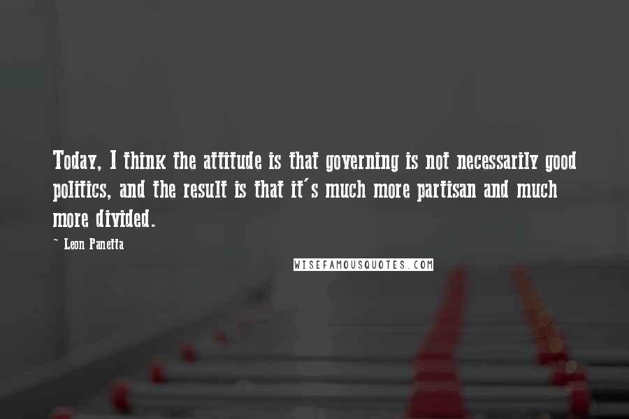 Leon Panetta Quotes: Today, I think the attitude is that governing is not necessarily good politics, and the result is that it's much more partisan and much more divided.