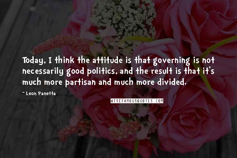 Leon Panetta Quotes: Today, I think the attitude is that governing is not necessarily good politics, and the result is that it's much more partisan and much more divided.
