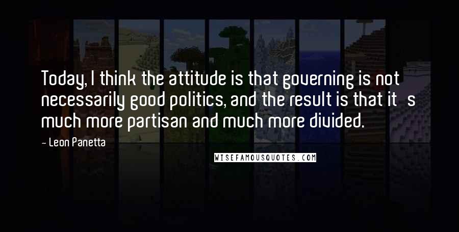 Leon Panetta Quotes: Today, I think the attitude is that governing is not necessarily good politics, and the result is that it's much more partisan and much more divided.