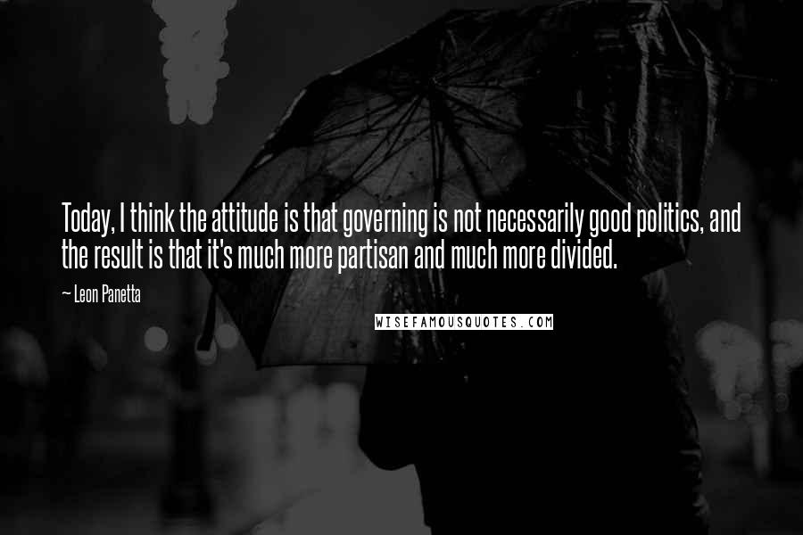 Leon Panetta Quotes: Today, I think the attitude is that governing is not necessarily good politics, and the result is that it's much more partisan and much more divided.