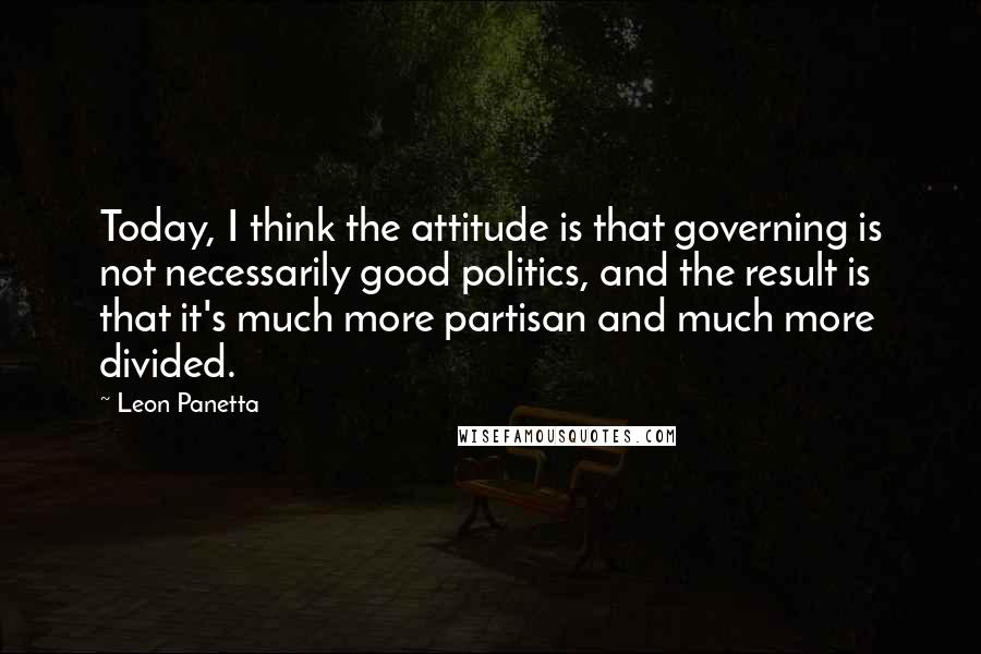 Leon Panetta Quotes: Today, I think the attitude is that governing is not necessarily good politics, and the result is that it's much more partisan and much more divided.