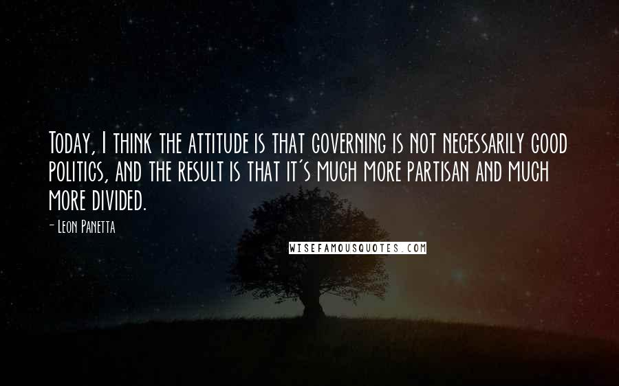 Leon Panetta Quotes: Today, I think the attitude is that governing is not necessarily good politics, and the result is that it's much more partisan and much more divided.