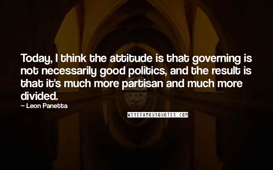 Leon Panetta Quotes: Today, I think the attitude is that governing is not necessarily good politics, and the result is that it's much more partisan and much more divided.