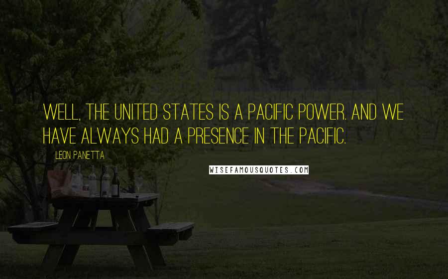 Leon Panetta Quotes: Well, the United States is a Pacific power. And we have always had a presence in the Pacific.