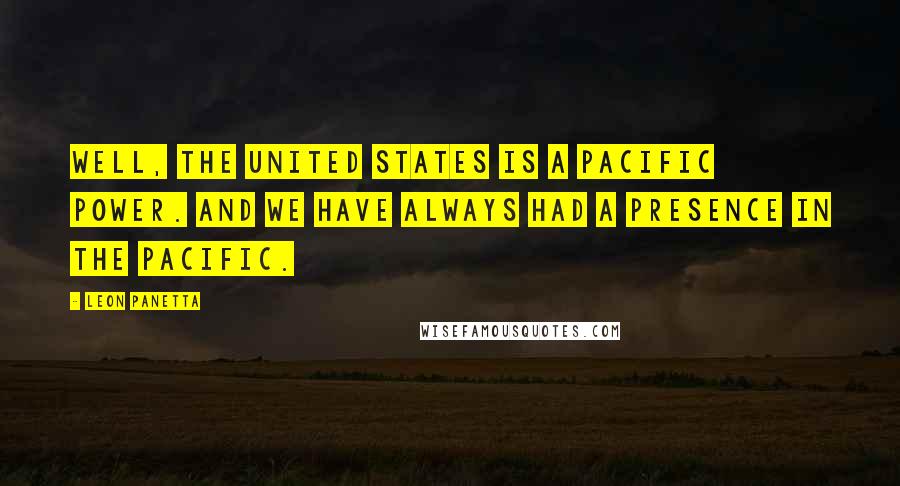 Leon Panetta Quotes: Well, the United States is a Pacific power. And we have always had a presence in the Pacific.