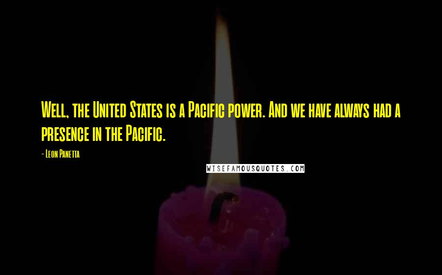 Leon Panetta Quotes: Well, the United States is a Pacific power. And we have always had a presence in the Pacific.