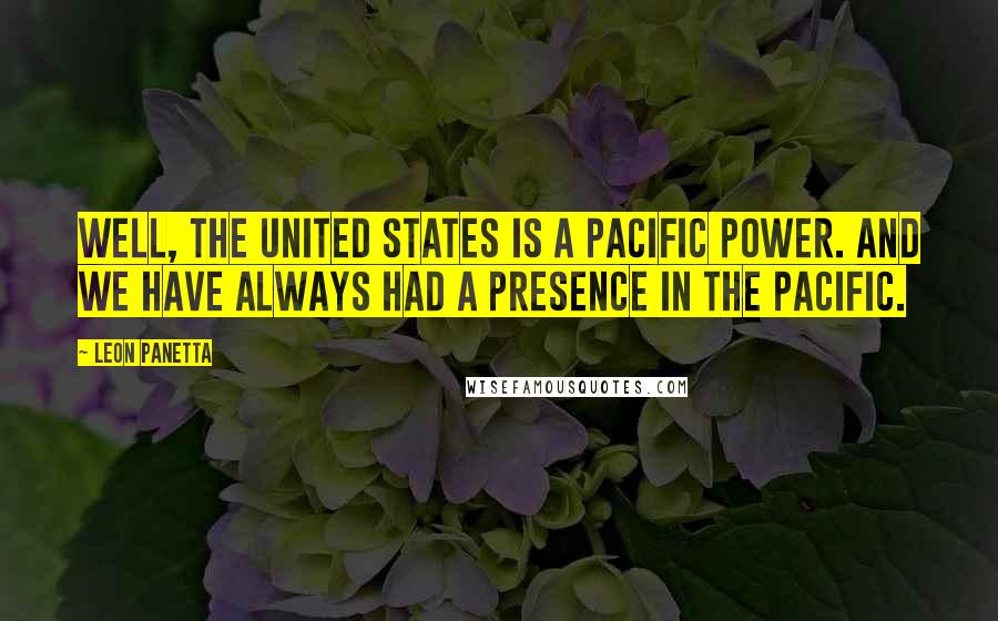 Leon Panetta Quotes: Well, the United States is a Pacific power. And we have always had a presence in the Pacific.