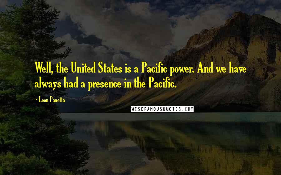 Leon Panetta Quotes: Well, the United States is a Pacific power. And we have always had a presence in the Pacific.