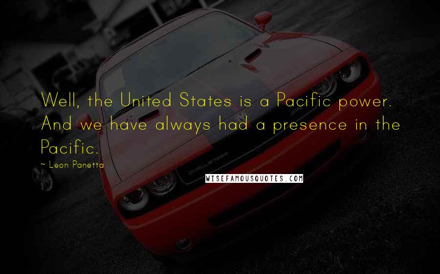 Leon Panetta Quotes: Well, the United States is a Pacific power. And we have always had a presence in the Pacific.