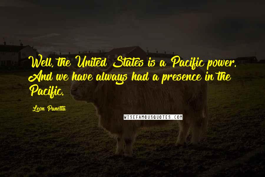 Leon Panetta Quotes: Well, the United States is a Pacific power. And we have always had a presence in the Pacific.