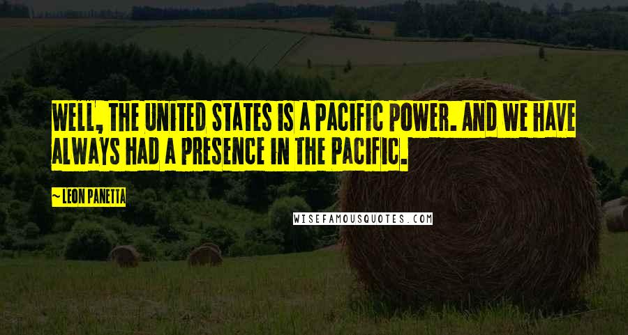 Leon Panetta Quotes: Well, the United States is a Pacific power. And we have always had a presence in the Pacific.