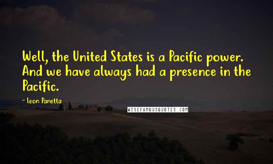 Leon Panetta Quotes: Well, the United States is a Pacific power. And we have always had a presence in the Pacific.