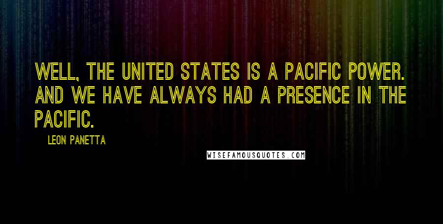 Leon Panetta Quotes: Well, the United States is a Pacific power. And we have always had a presence in the Pacific.