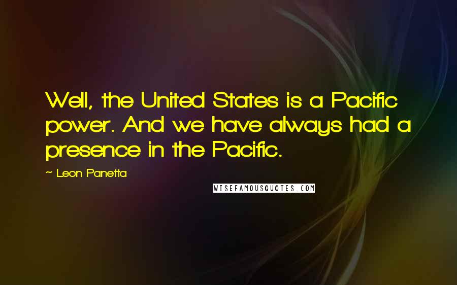 Leon Panetta Quotes: Well, the United States is a Pacific power. And we have always had a presence in the Pacific.