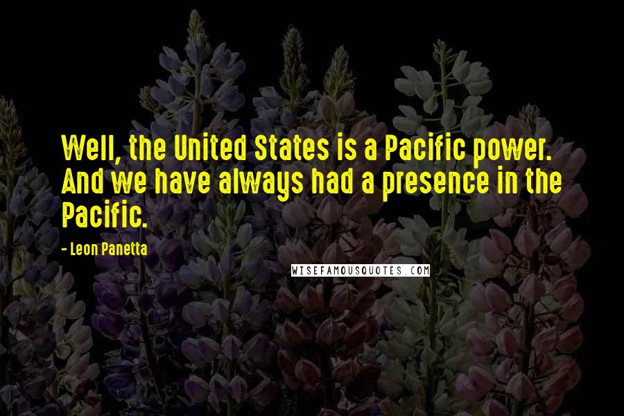 Leon Panetta Quotes: Well, the United States is a Pacific power. And we have always had a presence in the Pacific.