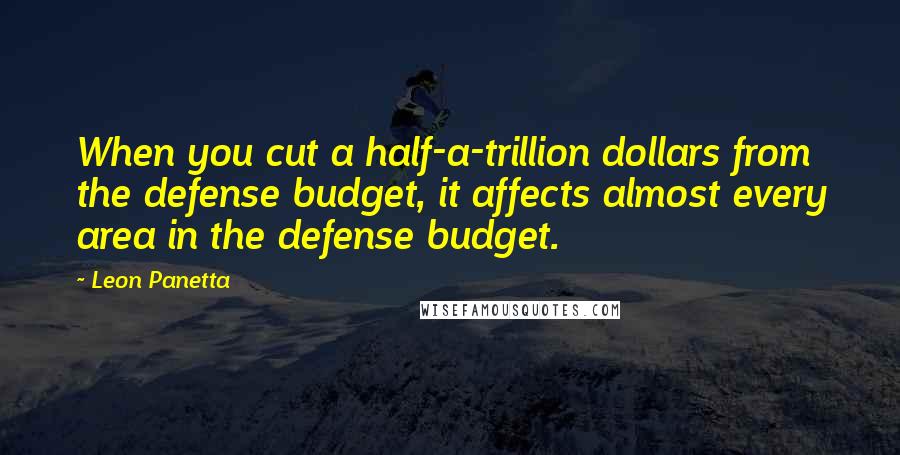 Leon Panetta Quotes: When you cut a half-a-trillion dollars from the defense budget, it affects almost every area in the defense budget.