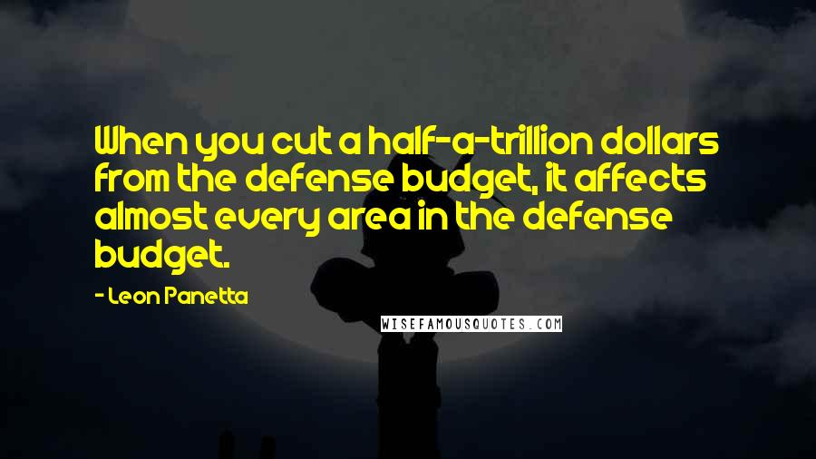 Leon Panetta Quotes: When you cut a half-a-trillion dollars from the defense budget, it affects almost every area in the defense budget.
