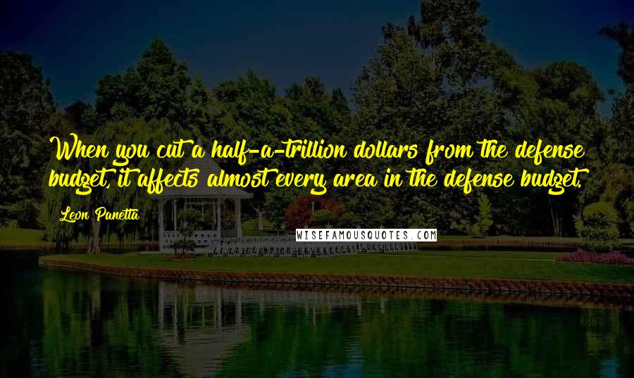 Leon Panetta Quotes: When you cut a half-a-trillion dollars from the defense budget, it affects almost every area in the defense budget.