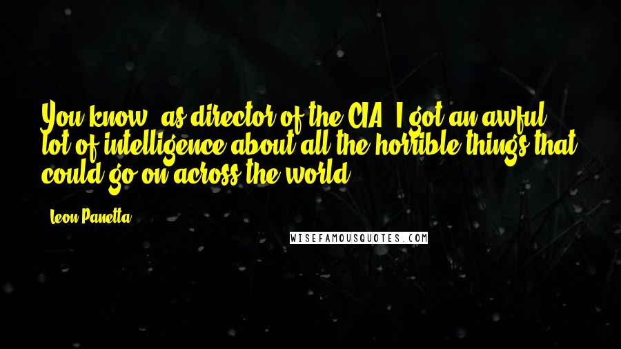 Leon Panetta Quotes: You know, as director of the CIA, I got an awful lot of intelligence about all the horrible things that could go on across the world.