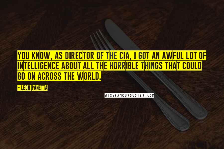 Leon Panetta Quotes: You know, as director of the CIA, I got an awful lot of intelligence about all the horrible things that could go on across the world.