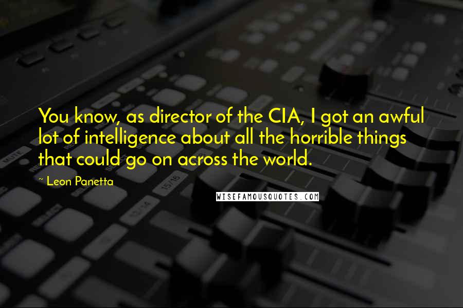 Leon Panetta Quotes: You know, as director of the CIA, I got an awful lot of intelligence about all the horrible things that could go on across the world.