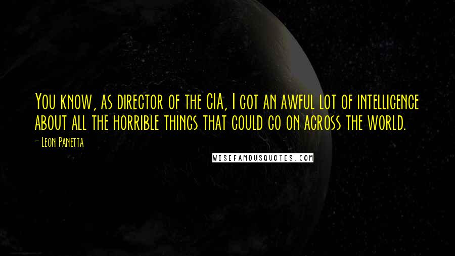 Leon Panetta Quotes: You know, as director of the CIA, I got an awful lot of intelligence about all the horrible things that could go on across the world.