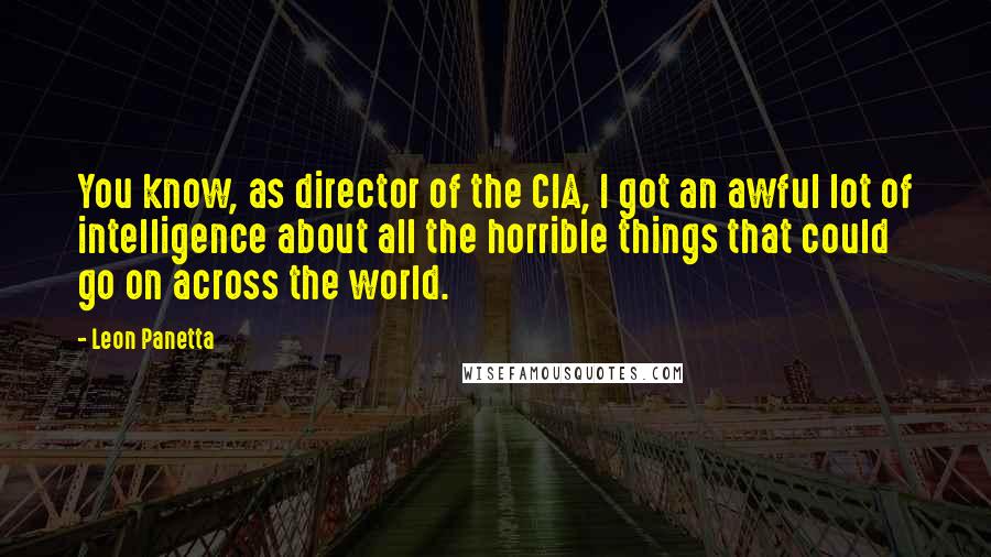 Leon Panetta Quotes: You know, as director of the CIA, I got an awful lot of intelligence about all the horrible things that could go on across the world.