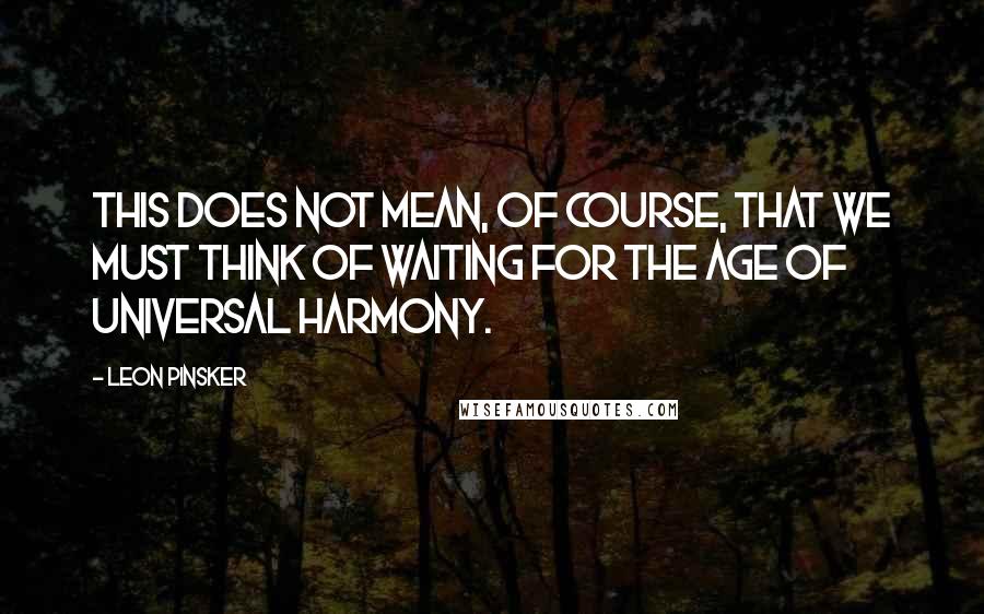 Leon Pinsker Quotes: This does not mean, of course, that we must think of waiting for the age of universal harmony.