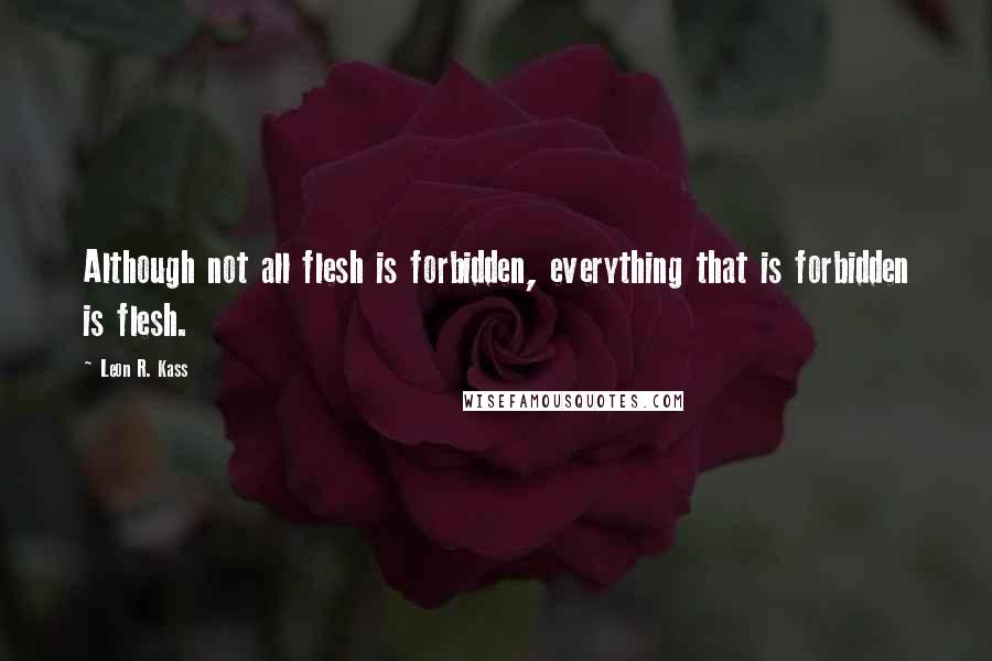 Leon R. Kass Quotes: Although not all flesh is forbidden, everything that is forbidden is flesh.