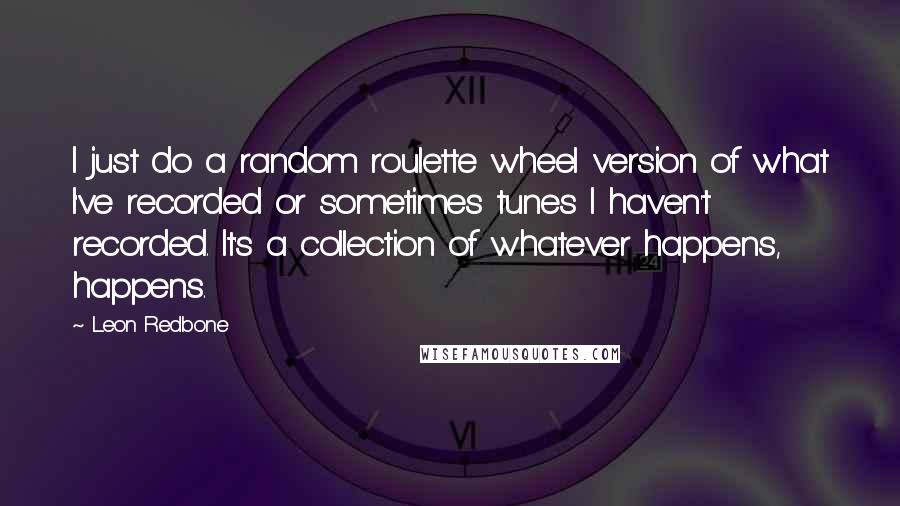 Leon Redbone Quotes: I just do a random roulette wheel version of what I've recorded or sometimes tunes I haven't recorded. It's a collection of whatever happens, happens.