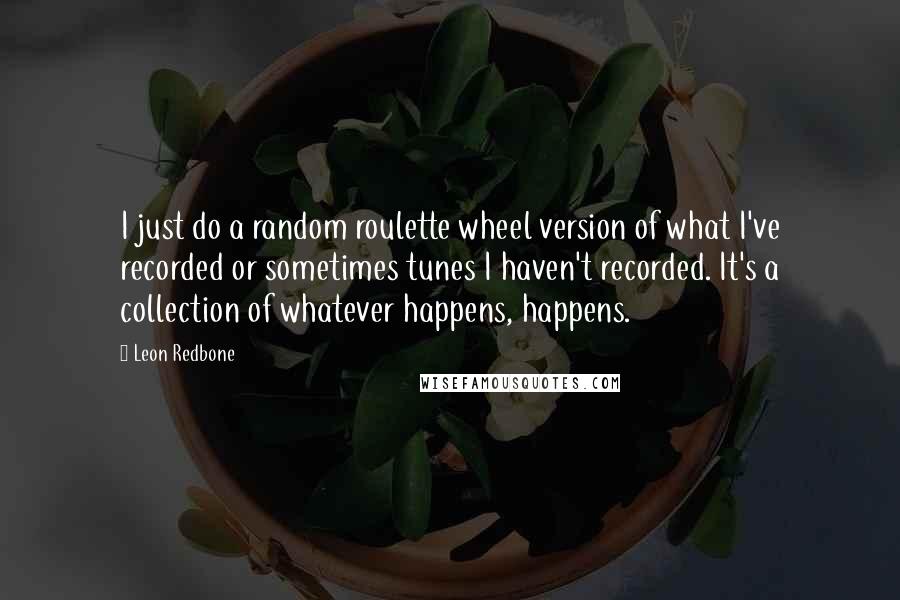 Leon Redbone Quotes: I just do a random roulette wheel version of what I've recorded or sometimes tunes I haven't recorded. It's a collection of whatever happens, happens.