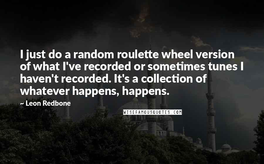Leon Redbone Quotes: I just do a random roulette wheel version of what I've recorded or sometimes tunes I haven't recorded. It's a collection of whatever happens, happens.