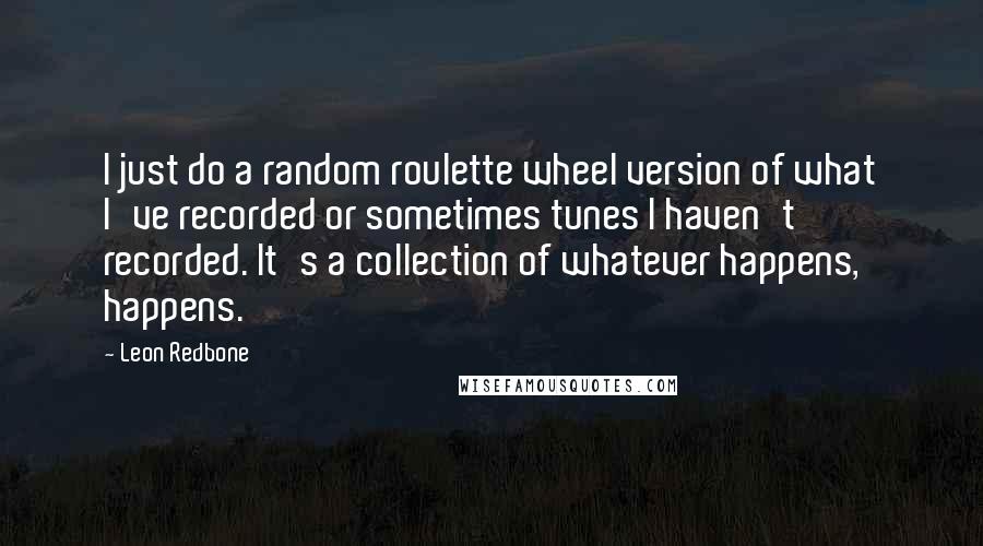 Leon Redbone Quotes: I just do a random roulette wheel version of what I've recorded or sometimes tunes I haven't recorded. It's a collection of whatever happens, happens.